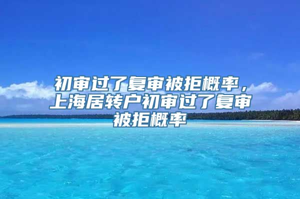 初审过了复审被拒概率，上海居转户初审过了复审被拒概率