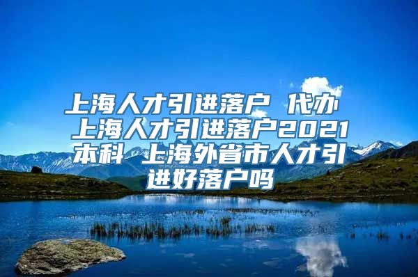 上海人才引进落户 代办 上海人才引进落户2021本科 上海外省市人才引进好落户吗