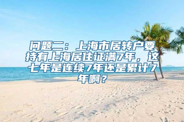 问题二：上海市居转户要持有上海居住证满7年，这七年是连续7年还是累计7年啊？