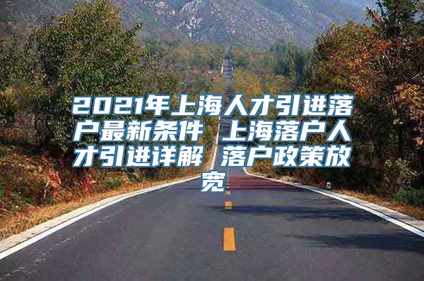 2021年上海人才引进落户最新条件 上海落户人才引进详解 落户政策放宽