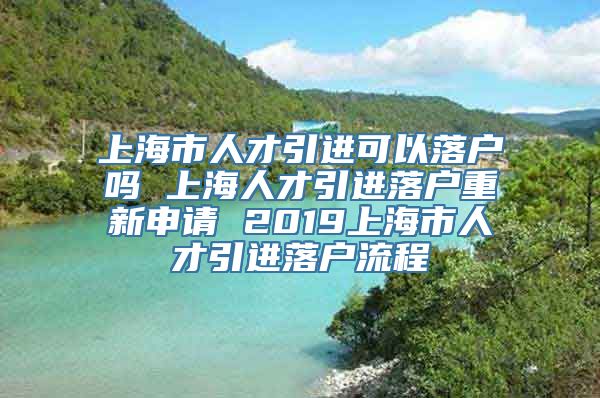 上海市人才引进可以落户吗 上海人才引进落户重新申请 2019上海市人才引进落户流程