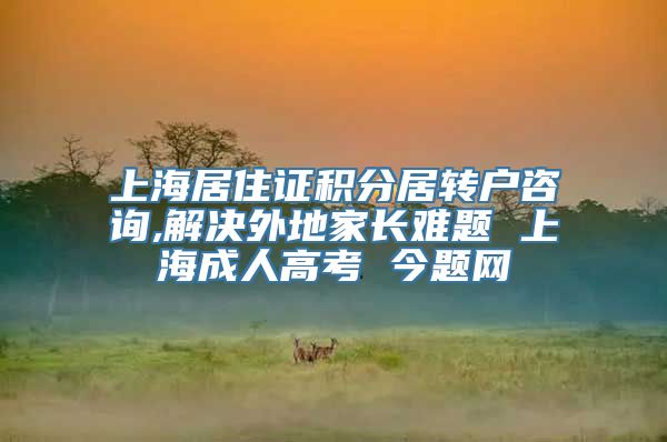 上海居住证积分居转户咨询,解决外地家长难题 上海成人高考 今题网