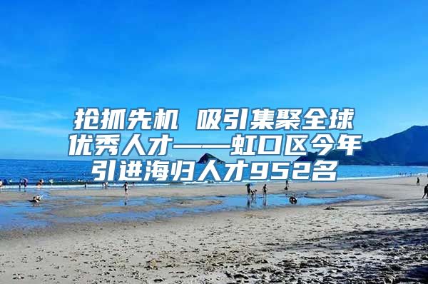 抢抓先机 吸引集聚全球优秀人才——虹口区今年引进海归人才952名