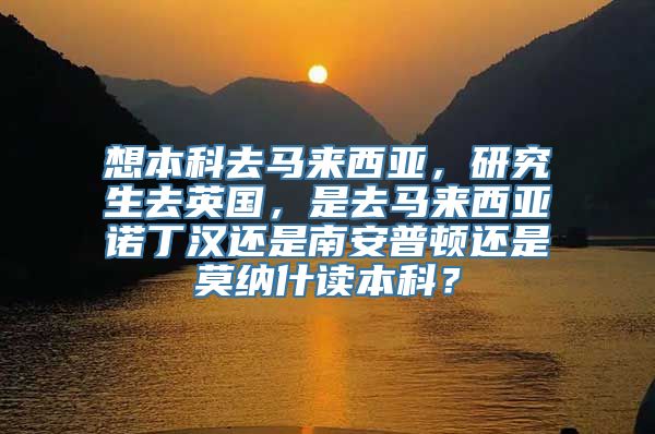 想本科去马来西亚，研究生去英国，是去马来西亚诺丁汉还是南安普顿还是莫纳什读本科？