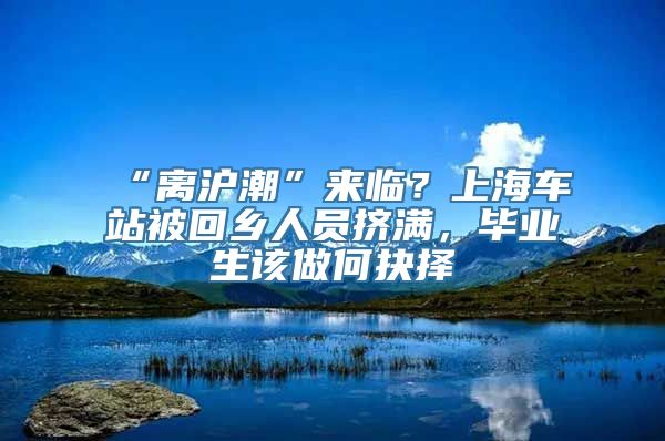 “离沪潮”来临？上海车站被回乡人员挤满，毕业生该做何抉择