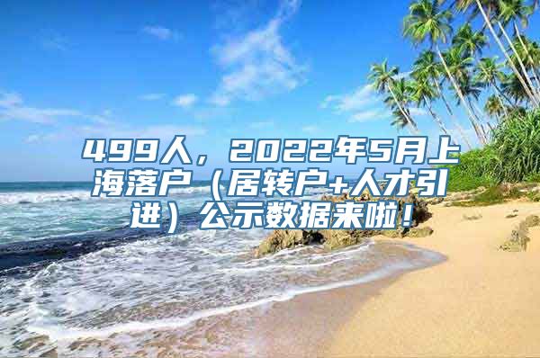 499人，2022年5月上海落户（居转户+人才引进）公示数据来啦！