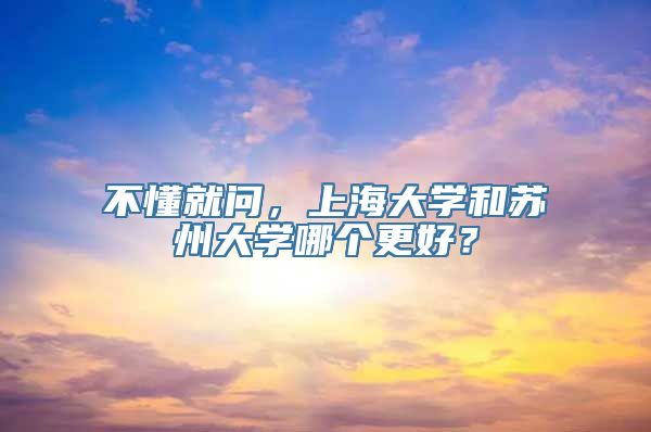 不懂就问，上海大学和苏州大学哪个更好？