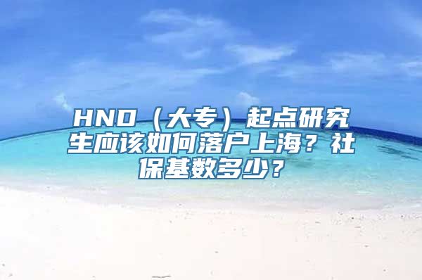 HND（大专）起点研究生应该如何落户上海？社保基数多少？