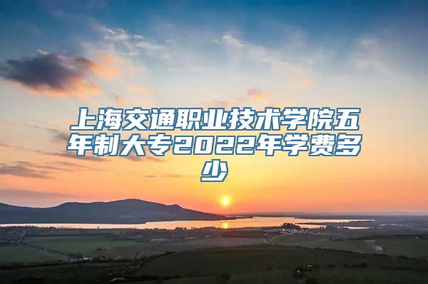 上海交通职业技术学院五年制大专2022年学费多少