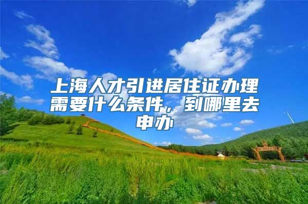 上海人才引进居住证办理需要什么条件，到哪里去申办