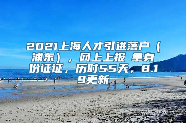 2021上海人才引进落户（浦东），网上上报→拿身份证证，历时55天，8.19更新