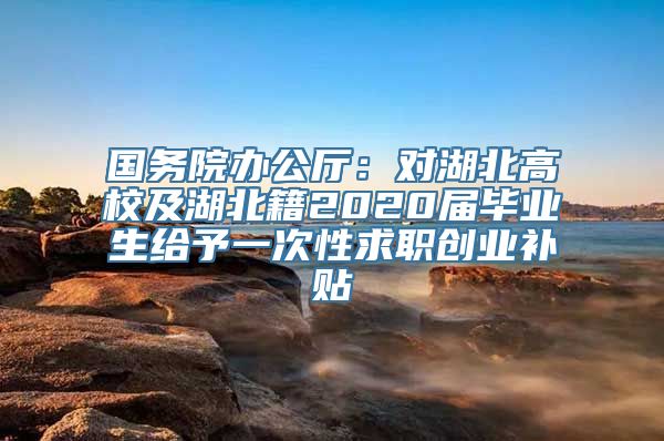 国务院办公厅：对湖北高校及湖北籍2020届毕业生给予一次性求职创业补贴