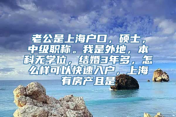 老公是上海户口，硕士，中级职称。我是外地，本科无学位，结婚3年多，怎么样可以快速入户，上海有房产且是