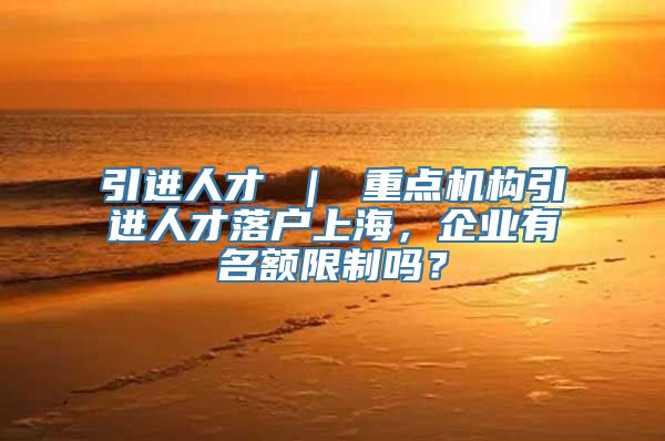 引进人才 ｜ 重点机构引进人才落户上海，企业有名额限制吗？