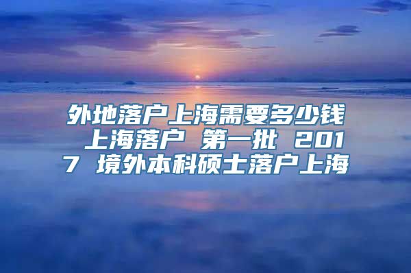 外地落户上海需要多少钱 上海落户 第一批 2017 境外本科硕士落户上海