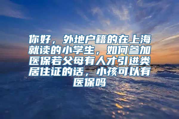 你好，外地户籍的在上海就读的小学生，如何参加医保若父母有人才引进类居住证的话，小孩可以有医保吗