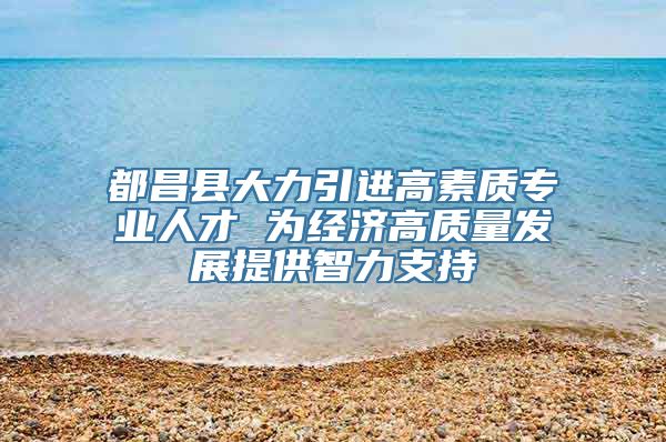 都昌县大力引进高素质专业人才 为经济高质量发展提供智力支持