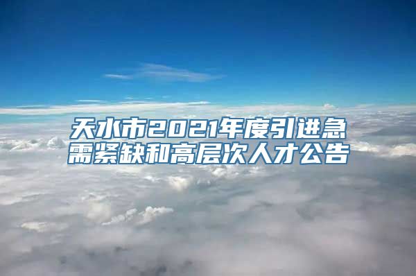 天水市2021年度引进急需紧缺和高层次人才公告