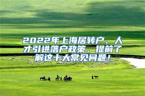 2022年上海居转户、人才引进落户政策，提前了解这十大常见问题！