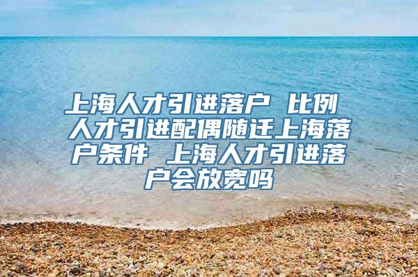 上海人才引进落户 比例 人才引进配偶随迁上海落户条件 上海人才引进落户会放宽吗