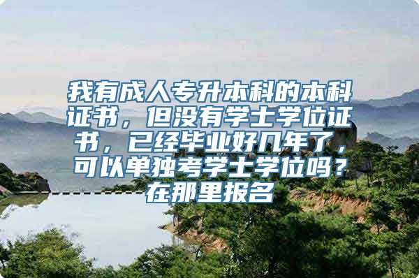 我有成人专升本科的本科证书，但没有学士学位证书，已经毕业好几年了，可以单独考学士学位吗？在那里报名