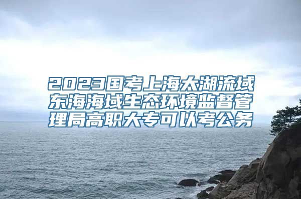 2023国考上海太湖流域东海海域生态环境监督管理局高职大专可以考公务