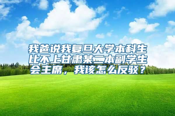 我爸说我复旦大学本科生比不上甘肃某二本副学生会主席，我该怎么反驳？