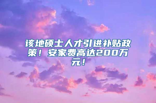 该地硕士人才引进补贴政策！安家费高达200万元！