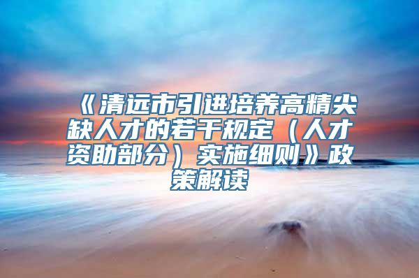 《清远市引进培养高精尖缺人才的若干规定（人才资助部分）实施细则》政策解读