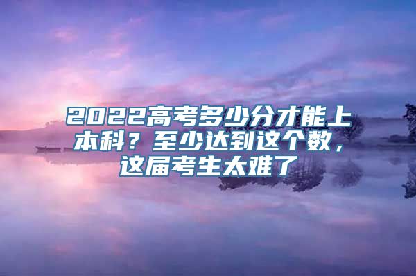 2022高考多少分才能上本科？至少达到这个数，这届考生太难了