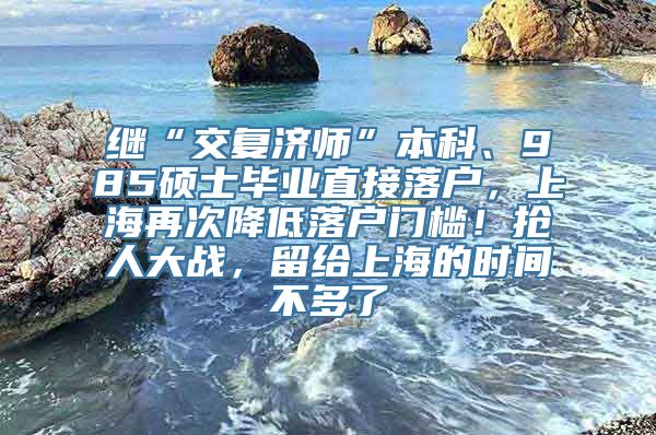 继“交复济师”本科、985硕士毕业直接落户，上海再次降低落户门槛！抢人大战，留给上海的时间不多了