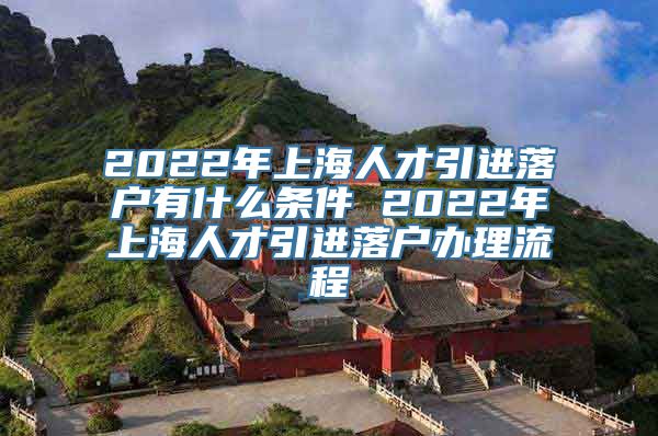 2022年上海人才引进落户有什么条件 2022年上海人才引进落户办理流程