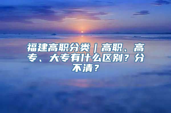 福建高职分类｜高职、高专、大专有什么区别？分不清？