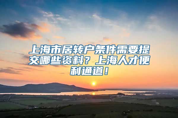 上海市居转户条件需要提交哪些资料？上海人才便利通道！