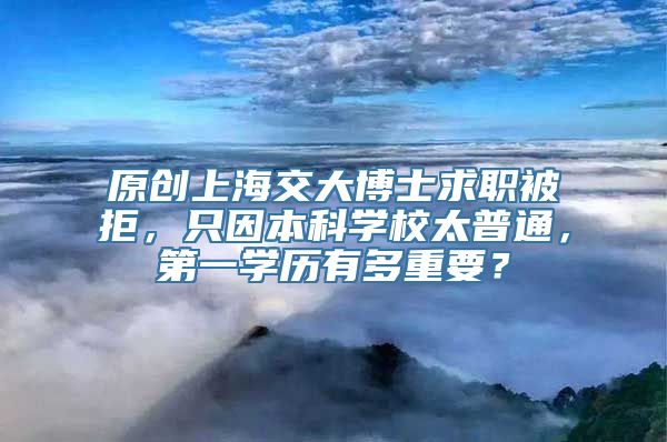 原创上海交大博士求职被拒，只因本科学校太普通，第一学历有多重要？