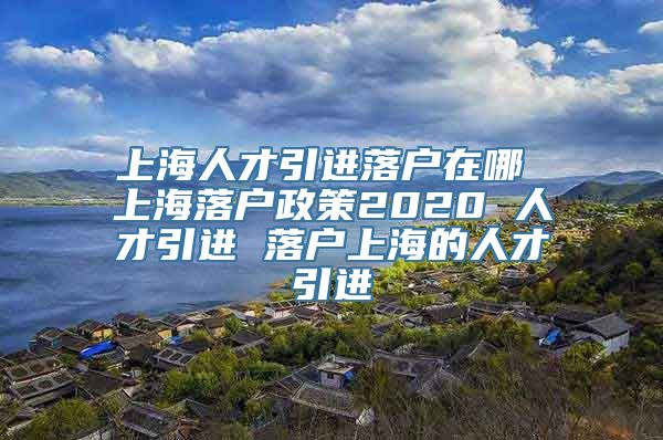 上海人才引进落户在哪 上海落户政策2020 人才引进 落户上海的人才引进