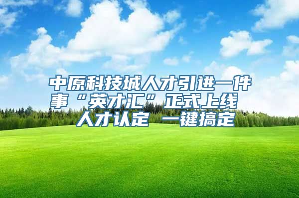 中原科技城人才引进一件事“英才汇”正式上线  人才认定 一键搞定