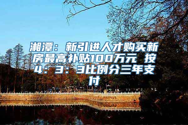 湘潭：新引进人才购买新房最高补贴100万元 按4：3：3比例分三年支付