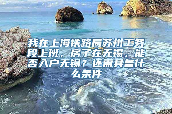 我在上海铁路局苏州工务段上班，房子在无锡，能否入户无锡？还需具备什么条件