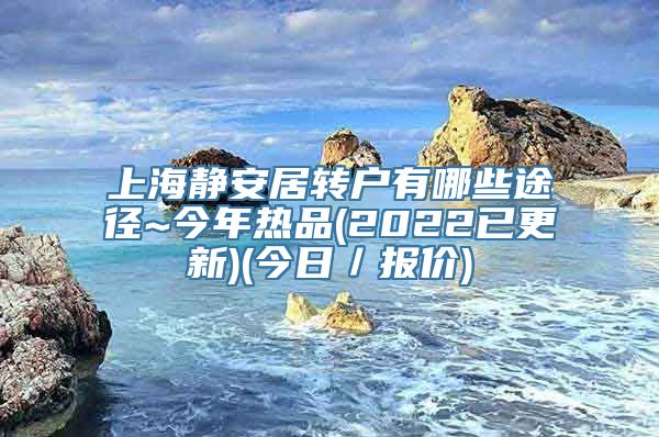 上海静安居转户有哪些途径~今年热品(2022已更新)(今日／报价)