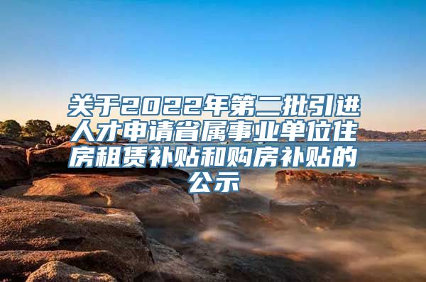 关于2022年第二批引进人才申请省属事业单位住房租赁补贴和购房补贴的公示