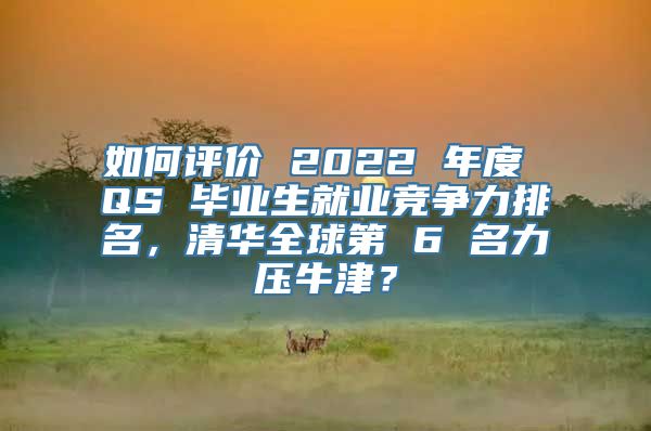 如何评价 2022 年度 QS 毕业生就业竞争力排名，清华全球第 6 名力压牛津？