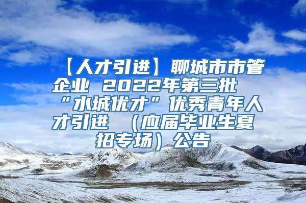 【人才引进】聊城市市管企业 2022年第三批“水城优才”优秀青年人才引进 （应届毕业生夏招专场）公告