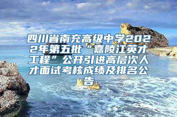 四川省南充高级中学2022年第五批“嘉陵江英才工程”公开引进高层次人才面试考核成绩及排名公告