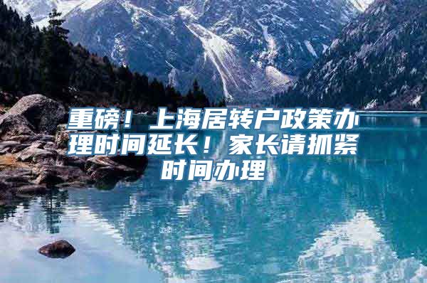 重磅！上海居转户政策办理时间延长！家长请抓紧时间办理