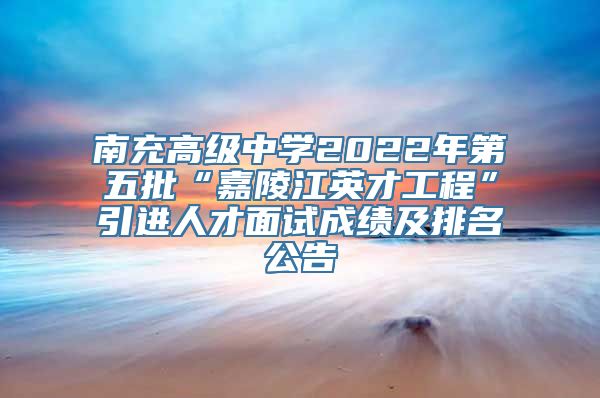 南充高级中学2022年第五批“嘉陵江英才工程”引进人才面试成绩及排名公告