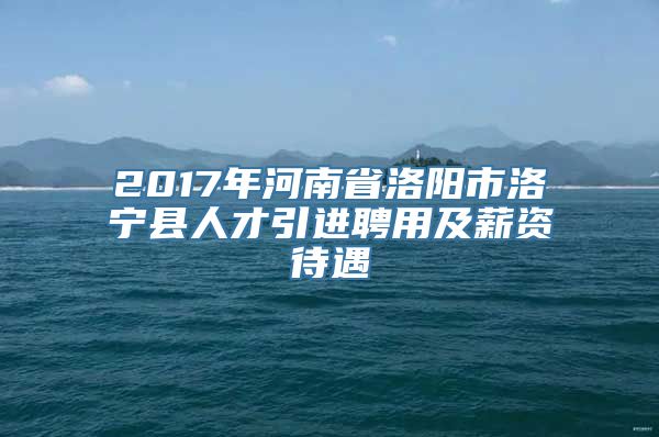 2017年河南省洛阳市洛宁县人才引进聘用及薪资待遇