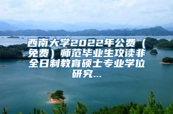 西南大学2022年公费（免费）师范毕业生攻读非全日制教育硕士专业学位研究...