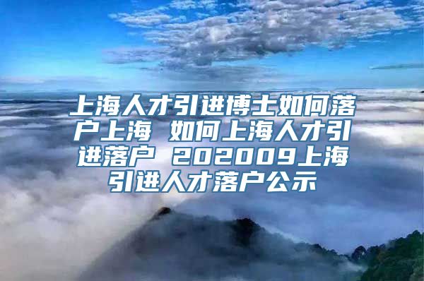 上海人才引进博士如何落户上海 如何上海人才引进落户 202009上海引进人才落户公示