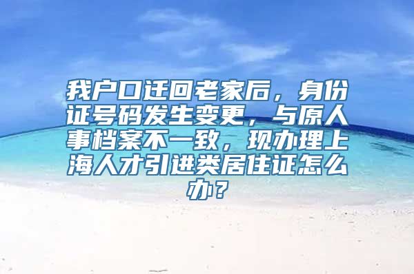 我户口迁回老家后，身份证号码发生变更，与原人事档案不一致，现办理上海人才引进类居住证怎么办？